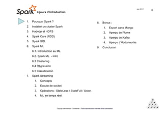 1. Pourquoi Spark ?
2. Installer un cluster Spark
3. Hadoop et HDFS
4. Spark Core (RDD)
5. Spark SQL
6. Spark ML
6.1. Introduction au ML
6.2. Spark ML - intro
6.3 Clustering
6.4 Régression
6.5 Classification
7. Spark Streaming
1. Concepts
2. Ecoute de socket
3. Opérations : StateLess / StateFull / Union
4. ML en temps réel
Spark - 4 jours d’introduction
Juin 2017
Copyright Mémorandum - Confidentiel - Toute reproduction interdite sans autorisation
8. Bonus :
1. Export dans Mongo
2. Aperçu de Flume
3. Aperçu de Kafka
4. Aperçu d’Hortonworks
9. Conclusion
4
 