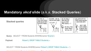 Mandatory xkcd slide (a.k.a. Stacked Queries)
Stacked queries
Query: SELECT * FROM Students WHERE(name=’$name’)
Payload: Robert’); DROP TABLE Students;--
SELECT * FROM Students WHERE(name=’Robert’); DROP TABLE Students;-- ’)
 