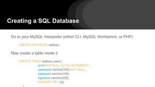 Creating a SQL Database
Go to your MySQL Interpreter (either CLI, MySQL Workbench, or PHP)
CREATE DATABASE websec;
Now create a table inside it
CREATE TABLE websec.users (
id int NOT NULL AUTO_INCREMENT,
username varchar(100) NOT NULL,
password varchar(100),
signature varchar(255),
PRIMARY KEY (id)
 