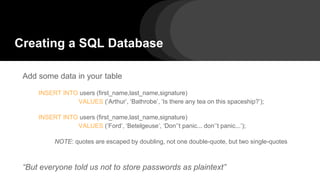 Add some data in your table
INSERT INTO users (first_name,last_name,signature)
VALUES (‘Arthur’, ‘Bathrobe’, ‘Is there any tea on this spaceship?’);
INSERT INTO users (first_name,last_name,signature)
VALUES (‘Ford’, ‘Betelgeuse’, ‘Don’’t panic... don’’t panic...’);
NOTE: quotes are escaped by doubling, not one double-quote, but two single-quotes
“But everyone told us not to store passwords as plaintext”
Creating a SQL Database
 
