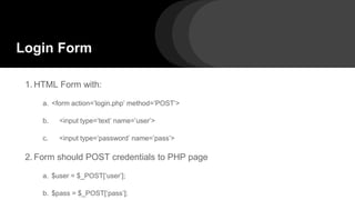 1. HTML Form with:
a. <form action=’login.php’ method=’POST’>
b. <input type=’text’ name=’user’>
c. <input type=’password’ name=’pass’>
2. Form should POST credentials to PHP page
a. $user = $_POST[‘user’];
b. $pass = $_POST[‘pass’];
Login Form
 