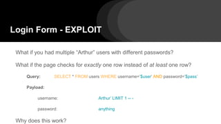 Login Form - EXPLOIT
What if you had multiple “Arthur” users with different passwords?
What if the page checks for exactly one row instead of at least one row?
Query: SELECT * FROM users WHERE username=’$user’ AND password=’$pass’
Payload:
username: Arthur’ LIMIT 1 -- -
password: anything
Why does this work?
 