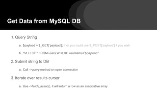 Get Data from MySQL DB
1. Query String
a. $payload = $_GET[‘payload’]; // or you could use $_POST[‘payload’] if you wish
b. “SELECT * FROM users WHERE username=’$payload’”
2. Submit string to DB
a. Call ->query method on open connection
3. Iterate over results cursor
a. Use ->fetch_assoc(), it will return a row as an associative array
 