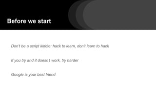 Before we start
Don’t be a script kiddie: hack to learn, don’t learn to hack
If you try and it doesn’t work, try harder
Google is your best friend
 
