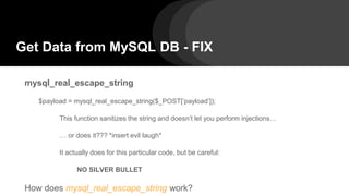 Get Data from MySQL DB - FIX
mysql_real_escape_string
$payload = mysql_real_escape_string($_POST[‘payload’]);
This function sanitizes the string and doesn’t let you perform injections…
… or does it??? *insert evil laugh*
It actually does for this particular code, but be careful:
NO SILVER BULLET
How does mysql_real_escape_string work?
 
