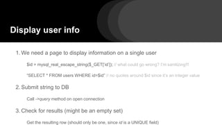 Display user info
1. We need a page to display information on a single user
$id = mysql_real_escape_string($_GET[‘id’]); // what could go wrong? I’m sanitizing!!!
“SELECT * FROM users WHERE id=$id” // no quotes around $id since it’s an integer value
2. Submit string to DB
Call ->query method on open connection
3. Check for results (might be an empty set)
Get the resulting row (should only be one, since id is a UNIQUE field)
 