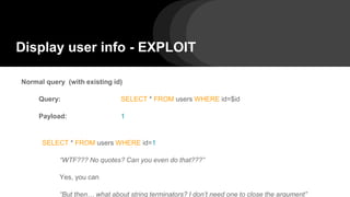 Display user info - EXPLOIT
Normal query (with existing id)
Query: SELECT * FROM users WHERE id=$id
Payload: 1
SELECT * FROM users WHERE id=1
“WTF??? No quotes? Can you even do that???”
Yes, you can
“But then… what about string terminators? I don’t need one to close the argument”
 