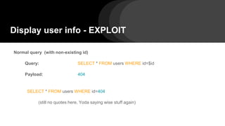 Display user info - EXPLOIT
Normal query (with non-existing id)
Query: SELECT * FROM users WHERE id=$id
Payload: 404
SELECT * FROM users WHERE id=404
(still no quotes here, Yoda saying wise stuff again)
 