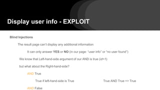 Display user info - EXPLOIT
Blind Injections
The result page can’t display any additional information
It can only answer YES or NO (in our page: “user info” or “no user found”)
We know that Left-hand-side argument of our AND is true (id=1)
but what about the Right-hand-side?
AND True
True if left-hand-side is True True AND True => True
AND False
 