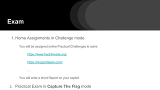 Exam
1. Home Assignments in Challenge mode
You will be assigned online Practical Challenges to solve
https://www.hackthissite.org/
https://ringzer0team.com/
…
You will write a short Report on your exploit
2. Practical Exam in Capture The Flag mode
 