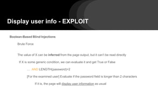 Display user info - EXPLOIT
Boolean-Based Blind Injections
Brute Force
The value of X can be inferred from the page output, but it can’t be read directly
If X is some generic condition, we can evaluate it and get True or False
… AND LENGTH(password)>2
[For the examined user] Evaluate if the password field is longer than 2 characters
If it is, the page will display user information as usual
 