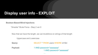 Display user info - EXPLOIT
Boolean-Based Blind Injections
“Smarter” Brute Force - Step 2 ver.0
Now that we have the length, we can bruteforce on strings of that length
Uppercase and Lowercase
Query: SELECT * FROM users WHERE id=$id
Payload: 1 AND password=”aaaaaaaa”
1 AND password=”aaaaaaab”
…
 