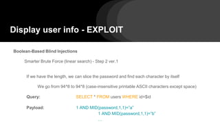 Display user info - EXPLOIT
Boolean-Based Blind Injections
Smarter Brute Force (linear search) - Step 2 ver.1
If we have the length, we can slice the password and find each character by itself
We go from 94^8 to 94*8 (case-insensitive printable ASCII characters except space)
Query: SELECT * FROM users WHERE id=$id
Payload: 1 AND MID(password,1,1)=”a”
1 AND MID(password,1,1)=”b”
…
 
