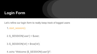 Login Form
Let’s refine our login form to really keep track of logged users
1. start_session();
2. $_SESSION[‘user’] = $user;
3. $_SESSION[‘id’] = $row[‘id’];
4. echo “Welcome {$_SESSION[‘user’]}!”;
 