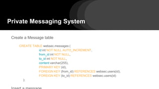 Private Messaging System
Create a Message table
CREATE TABLE websec.messages (
id int NOT NULL AUTO_INCREMENT,
from_id int NOT NULL,
to_id int NOT NULL,
content varchar(255),
PRIMARY KEY (id),
FOREIGN KEY (from_id) REFERENCES websec.users(id),
FOREIGN KEY (to_id) REFERENCES websec.users(id)
);
 