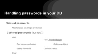 Handling passwords in your DB
Plaintext passwords
Attackers can steal login credentials
Ciphered passwords (but how?)
MD5
Tool: John the Ripper
Can be guessed using Dictionary Attack
Easily “reversible” Collision Attack
SHA-1
 
