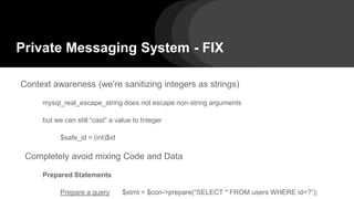 Private Messaging System - FIX
Context awareness (we’re sanitizing integers as strings)
mysql_real_escape_string does not escape non-string arguments
but we can still “cast” a value to Integer
$safe_id = (int)$id
Completely avoid mixing Code and Data
Prepared Statements
Prepare a query $stmt = $con->prepare(“SELECT * FROM users WHERE id=?”);
 