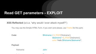 Read GET parameters - EXPLOIT
XSS Reflected (a.k.a. “why would I ever attack myself?”)
You may use the Simple HTML Form, if you wish (and please, use Firefox for this part)
Code: $firstname = $_POST[‘firstname’];
$lastname = $_POST[‘lastname’];
echo “Hello $firstname $lastname!”;
Payload:
firstname: John
 