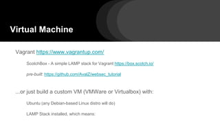 Virtual Machine
Vagrant https://www.vagrantup.com/
ScotchBox - A simple LAMP stack for Vagrant https://box.scotch.io/
pre-built: https://github.com/AvalZ/websec_tutorial
...or just build a custom VM (VMWare or Virtualbox) with:
Ubuntu (any Debian-based Linux distro will do)
LAMP Stack installed, which means:
 