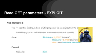 Read GET parameters - EXPLOIT
XSS Reflected
That “1” wasn’t so exciting, is there anything important we can display from the DOM?
Remember your “HTTP is Stateless” mantra? What makes it Stateful?
Code: $firstname = $_POST[‘firstname’];
$lastname = $_POST[‘lastname’];
echo “Hello $firstname $lastname!”;
Payload:
firstname: John
 