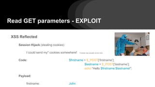 Read GET parameters - EXPLOIT
XSS Reflected
Session Hijack (stealing cookies)
I could send my* cookies somewhere! *Cookies may actually not be mine.
Code: $firstname = $_POST[‘firstname’];
$lastname = $_POST[‘lastname’];
echo “Hello $firstname $lastname!”;
Payload:
firstname: John
 