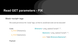 Read GET parameters - FIX
Block <script> tags
We could just remove the “script” tags, so that no JavaScript code can be executed!
Code: $firstname = preg_replace("/script/i", "",
$_POST[‘firstname’]);
$lastname = preg_replace("/script/i", "",
$_POST[‘lastname’]);
echo “Hello $firstname $lastname!”;
Payload:
 
