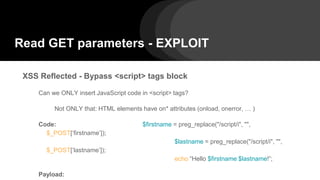 Read GET parameters - EXPLOIT
XSS Reflected - Bypass <script> tags block
Can we ONLY insert JavaScript code in <script> tags?
Not ONLY that: HTML elements have on* attributes (onload, onerror, … )
Code: $firstname = preg_replace("/script/i", "",
$_POST[‘firstname’]);
$lastname = preg_replace("/script/i", "",
$_POST[‘lastname’]);
echo “Hello $firstname $lastname!”;
Payload:
 