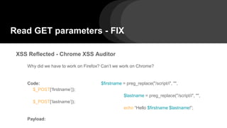 Read GET parameters - FIX
XSS Reflected - Chrome XSS Auditor
Why did we have to work on Firefox? Can’t we work on Chrome?
Code: $firstname = preg_replace("/script/i", "",
$_POST[‘firstname’]);
$lastname = preg_replace("/script/i", "",
$_POST[‘lastname’]);
echo “Hello $firstname $lastname!”;
Payload:
 