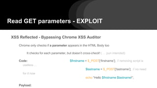 Read GET parameters - EXPLOIT
XSS Reflected - Bypassing Chrome XSS Auditor
Chrome only checks if a parameter appears in the HTML Body too
It checks for each parameter, but doesn’t cross-check! ( … pun intended)
Code: $firstname = $_POST[‘firstname’]; // removing script is
useless …
$lastname = $_POST[‘lastname’]; // no need
for it now
echo “Hello $firstname $lastname!”;
Payload:
 