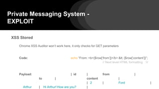 Private Messaging System -
EXPLOIT
XSS Stored
Chrome XSS Auditor won’t work here, it only checks for GET parameters
Code: echo “From: <b>{$row[‘from’]}</b> < {$row[‘content’]}”;
// Next level HTML formatting :V
Payload: | id | from |
to | content |
| 2 | Ford |
Arthur | Hi Arthur! How are you? |
 