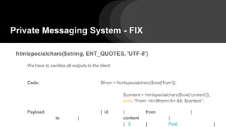 Private Messaging System - FIX
htmlspecialchars($string, ENT_QUOTES, 'UTF-8')
We have to sanitize all outputs to the client
Code: $from = htmlspecialchars($row[‘from’]);
$content = htmlspecialchars($row[‘content’]);
echo “From: <b>$from</b> < $content”;
Payload: | id | from |
to | content |
| 2 | Ford |
 