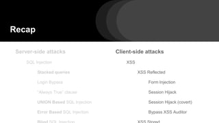 Recap
Server-side attacks
SQL Injection
Stacked queries
Login Bypass
“Always True” clause
UNION Based SQL Injection
Error Based SQL Injection
Client-side attacks
XSS
XSS Reflected
Form Injection
Session Hijack
Session Hijack (covert)
Bypass XSS Auditor
 