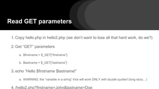 Read GET parameters
1. Copy hello.php in hello2.php (we don’t want to lose all that hard work, do we?)
2. Get “GET” parameters
a. $firstname = $_GET[“firstname”]
b. $lastname = $_GET[“lastname”]
3. echo “Hello $firstname $lastname!”
a. WARNING: the “variable in a string” trick will work ONLY with double quotes! (long story…)
4. /hello2.php?firstname=John&lastname=Doe
 