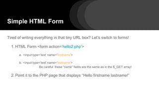 Simple HTML Form
Tired of writing everything in that tiny URL box? Let’s switch to forms!
1. HTML Form <form action=’hello2.php’>
a. <input type=’text’ name=’firstname’>
b. <input type=’text’ name=’lastname’>
Be careful: these “name” fields are the same as in the $_GET array!
2. Point it to the PHP page that displays “Hello firstname lastname!”
 