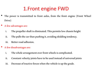 1.Front engine FWD
• The power is transmitted to front axles, from the front engine (Front Wheel
Drive)
• Afewadvantagesare:
i. Thepropellershaftiseliminated.Thispermitslowchassisheight
ii. Thepullsthecarthanpushingit,avoidingskiddingtendency.
iii. Betterroadadhesion.
• Afewdisadvantagesare:
i. Thewholearrangementoverfrontwheelsiscomplicated.
ii. Constantvelocityjointshavetobeusedinsteadofuniversaljoints
iii. Decreaseoftractiveforceswhenthevehicleisupthegrade.
 