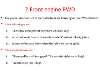 2.Front engine RWD
• Thepoweristransmittedtorearaxles,fromthefrontengine(rearWheelDrive)
• Afewadvantagesare:
i. Thewholearrangementoverfrontwheelsiseasy.
ii. universaljointshavetobeusedinsteadofConstantvelocityjoints
iii. increaseoftractiveforceswhenthevehicleisupthegrade.
• Afewdisadvantagesare:
i. Thepropellershaftisengaged.Thispermitshighchassisheight
ii. Transmissionlossishigh.
 