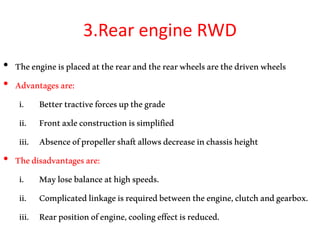 3.Rear engine RWD
• Theengineisplacedattherearandtherearwheelsarethedrivenwheels
• Advantagesare:
i. Bettertractiveforcesupthegrade
ii. Frontaxleconstructionissimplified
iii. Absenceofpropellershaftallowsdecreaseinchassisheight
• Thedisadvantagesare:
i. Maylosebalanceathighspeeds.
ii. Complicatedlinkageisrequiredbetweentheengine,clutchandgearbox.
iii. Rearpositionofengine,coolingeffectisreduced.
 