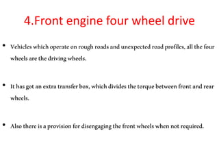 4.Front engine four wheel drive
• Vehicleswhichoperateonroughroadsandunexpectedroadprofiles,allthefour
wheelsarethedrivingwheels.
• Ithasgotanextratransferbox,whichdividesthetorquebetweenfrontandrear
wheels.
• Alsothereisaprovisionfordisengagingthefrontwheelswhennotrequired.
 