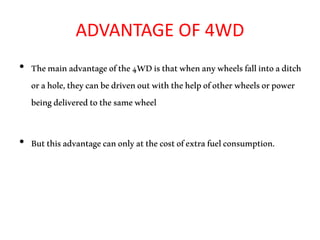 ADVANTAGE OF 4WD
• Themainadvantageofthe4WDisthatwhenanywheelsfallintoaditch
orahole,theycanbedrivenoutwiththehelpofotherwheelsorpower
beingdeliveredtothesamewheel
• Butthisadvantagecanonlyatthecostofextrafuelconsumption.
 