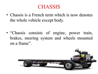 CHASSIS
• Chassis is a French term which is now denotes
the whole vehicle except body.
• “Chassis consists of engine, power train,
brakes, steering system and wheels mounted
on a frame”.
 