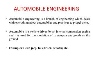 AUTOMOBILE ENGINEERING
• Automobile engineering is a branch of engineering which deals
with everything about automobiles and practices to propel them.
• Automobile is a vehicle driven by an internal combustion engine
and it is used for transportation of passengers and goods on the
ground.
• Examples : Car, jeep, bus, truck, scooter, etc.
 