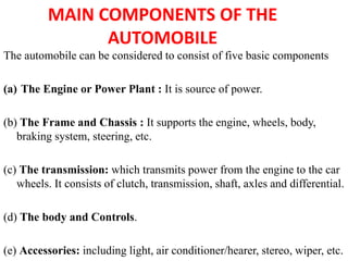 MAIN COMPONENTS OF THE
AUTOMOBILE
The automobile can be considered to consist of five basic components
(a) The Engine or Power Plant : It is source of power.
(b) The Frame and Chassis : It supports the engine, wheels, body,
braking system, steering, etc.
(c) The transmission: which transmits power from the engine to the car
wheels. It consists of clutch, transmission, shaft, axles and differential.
(d) The body and Controls.
(e) Accessories: including light, air conditioner/hearer, stereo, wiper, etc.
 