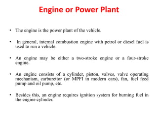 Engine or Power Plant
• The engine is the power plant of the vehicle.
• In general, internal combustion engine with petrol or diesel fuel is
used to run a vehicle.
• An engine may be either a two-stroke engine or a four-stroke
engine.
• An engine consists of a cylinder, piston, valves, valve operating
mechanism, carburettor (or MPFI in modern cars), fan, fuel feed
pump and oil pump, etc.
• Besides this, an engine requires ignition system for burning fuel in
the engine cylinder.
 